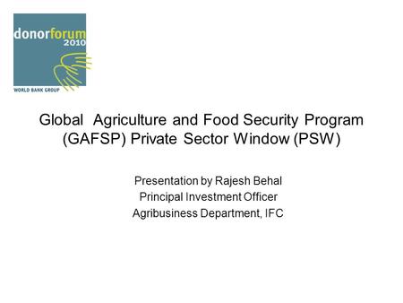 Global Agriculture and Food Security Program (GAFSP) Private Sector Window (PSW) Presentation by Rajesh Behal Principal Investment Officer Agribusiness.