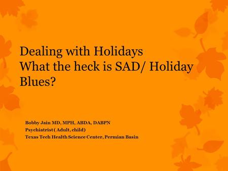 Dealing with Holidays What the heck is SAD/ Holiday Blues? Bobby Jain MD, MPH, ABDA, DABPN Psychiatrist ( Adult, child) Texas Tech Health Science Center,