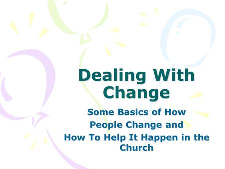 Dealing With Change Some Basics of How People Change and How To Help It Happen in the Church.