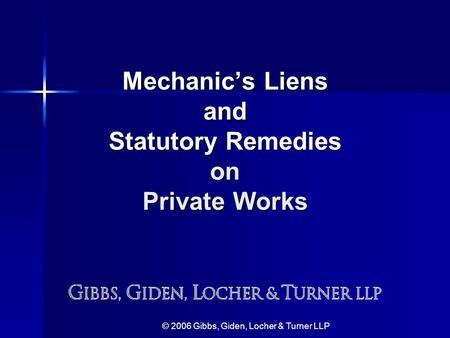 © 2006 Gibbs, Giden, Locher & Turner LLP Mechanic’s Liens and Statutory Remedies on Private Works.