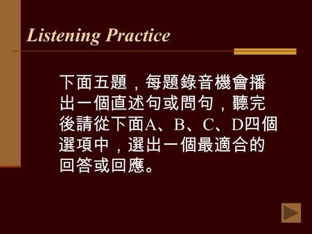 Listening Practice 下面五題，每題錄音機會播 出一個直述句或問句，聽完 後請從下面 A 、 B 、 C 、 D 四個 選項中，選出一個最適合的 回答或回應。