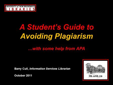 Barry Cull, Information Services Librarian October 2011 lib.unb.ca A Student’s Guide to Avoiding Plagiarism …with some help from APA.