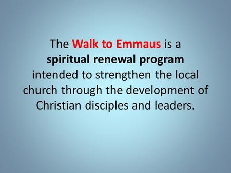 The Walk to Emmaus is a spiritual renewal program intended to strengthen the local church through the development of Christian disciples and leaders.