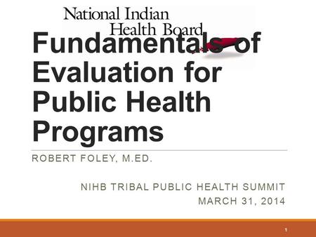 Fundamentals of Evaluation for Public Health Programs ROBERT FOLEY, M.ED. NIHB TRIBAL PUBLIC HEALTH SUMMIT MARCH 31, 2014 1.