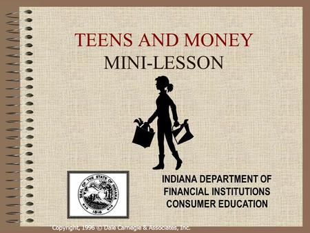 Copyright, 1996 © Dale Carnegie & Associates, Inc. TEENS AND MONEY MINI-LESSON INDIANA DEPARTMENT OF FINANCIAL INSTITUTIONS CONSUMER EDUCATION.