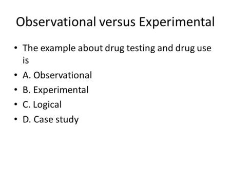 Observational versus Experimental The example about drug testing and drug use is A. Observational B. Experimental C. Logical D. Case study.