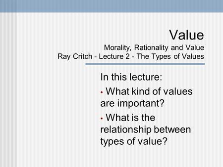 Value Morality, Rationality and Value Ray Critch - Lecture 2 - The Types of Values In this lecture: What kind of values are important? What is the relationship.