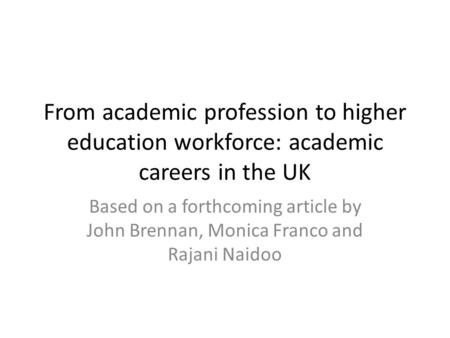 From academic profession to higher education workforce: academic careers in the UK Based on a forthcoming article by John Brennan, Monica Franco and Rajani.