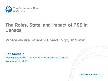 Conferenceboard.ca The Roles, State, and Impact of PSE in Canada. Carl Amrhein Visiting Executive, The Conference Board of Canada November 5, 2013 Where.