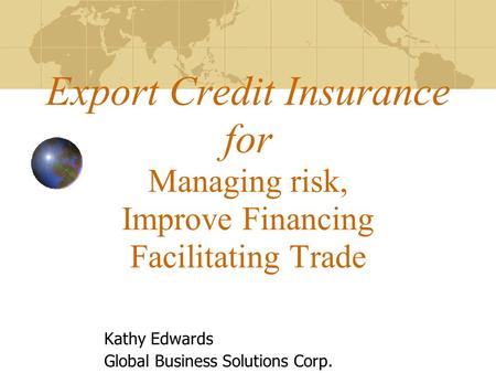 Export Credit Insurance for Managing risk, Improve Financing Facilitating Trade Kathy Edwards Global Business Solutions Corp.