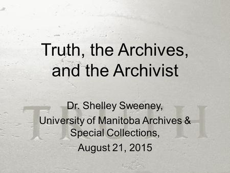 Truth, the Archives, and the Archivist Dr. Shelley Sweeney, University of Manitoba Archives & Special Collections, August 21, 2015.