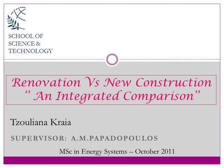 SUPERVISOR: A.M.PAPADOPOULOS SCHOOL OF SCIENCE & TECHNOLOGY Tzouliana Kraia MSc in Energy Systems – October 2011 Renovation Vs New Construction ‘’ An Integrated.