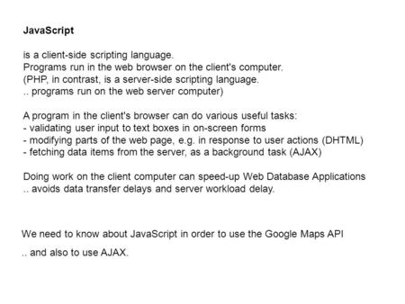 JavaScript is a client-side scripting language. Programs run in the web browser on the client's computer. (PHP, in contrast, is a server-side scripting.