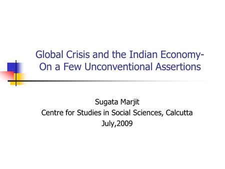 Global Crisis and the Indian Economy- On a Few Unconventional Assertions Sugata Marjit Centre for Studies in Social Sciences, Calcutta July,2009.