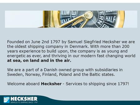 Founded on June 2nd 1797 by Samuel Siegfried Hecksher we are the oldest shipping company in Denmark. With more than 200 years experience to build upon,