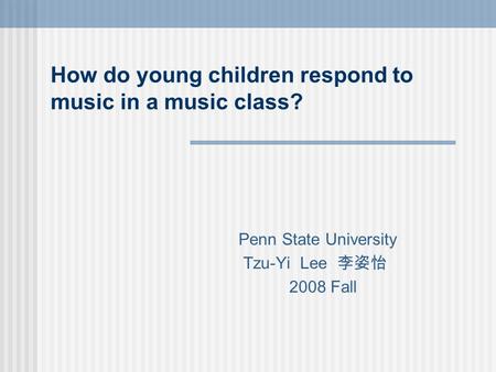 How do young children respond to music in a music class? Penn State University Tzu-Yi Lee 李姿怡 2008 Fall.