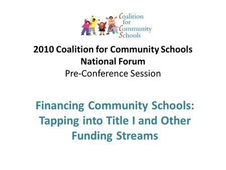 2010 Coalition for Community Schools National Forum Pre-Conference Session Financing Community Schools: Tapping into Title I and Other Funding Streams.