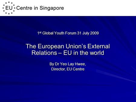 1 st Global Youth Forum 31 July 2009 The European Union’s External Relations – EU in the world By Dr Yeo Lay Hwee, Director, EU Centre.