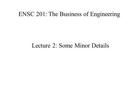 ENSC 201: The Business of Engineering Lecture 2: Some Minor Details.