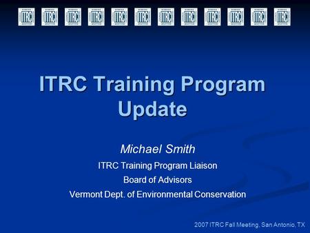 ITRC Training Program Update Michael Smith ITRC Training Program Liaison Board of Advisors Vermont Dept. of Environmental Conservation 2007 ITRC Fall Meeting,