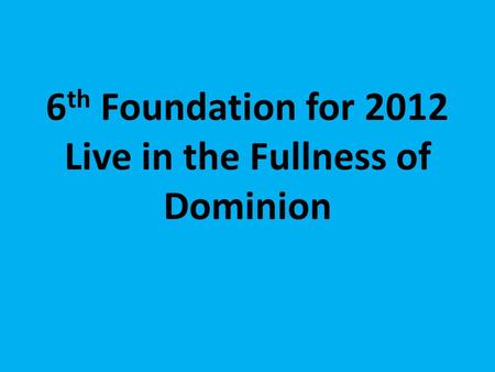 6 th Foundation for 2012 Live in the Fullness of Dominion.