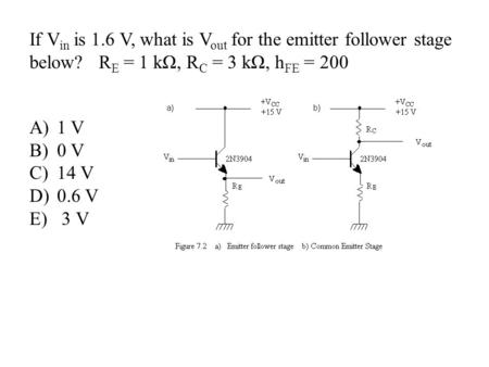 If V in is 1.6 V, what is V out for the emitter follower stage below? R E = 1 kΩ, R C = 3 kΩ, h FE = 200 A)1 V B)0 V C)14 V D)0.6 V E) 3 V.