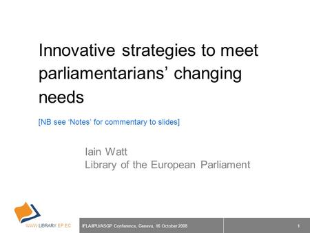 WWW.LIBRARY.EP.EC IFLA/IPU/ASGP Conference, Geneva, 16 October 2008 1 Innovative strategies to meet parliamentarians’ changing needs [NB see ‘Notes’ for.