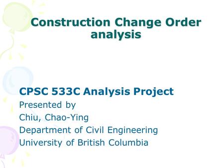 Construction Change Order analysis CPSC 533C Analysis Project Presented by Chiu, Chao-Ying Department of Civil Engineering University of British Columbia.