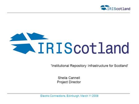 Electric Connections, Edinburgh, March 11 2008 Sheila Cannell Project Director 'Institutional Repository Infrastructure for Scotland'