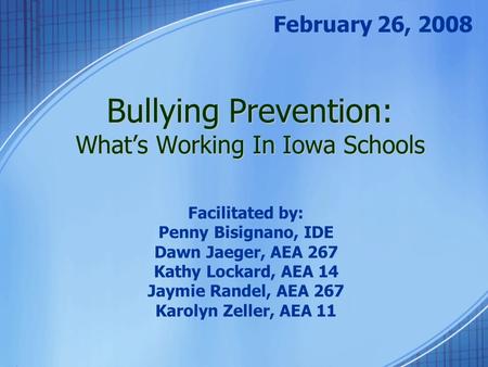 Bullying Prevention: What’s Working In Iowa Schools February 26, 2008 Facilitated by: Penny Bisignano, IDE Dawn Jaeger, AEA 267 Kathy Lockard, AEA 14 Jaymie.