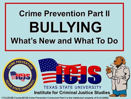 Crime Prevention Part II BULLYING What’s New and What To Do ©TCLEOSE Course #2102 Crime Prevention Curriculum Part II is the intellectual property of ICJS.