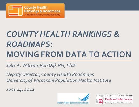 COUNTY HEALTH RANKINGS & ROADMAPS: MOVING FROM DATA TO ACTION Julie A. Willems Van Dijk RN, PhD Deputy Director, County Health Roadmaps University of Wisconsin.