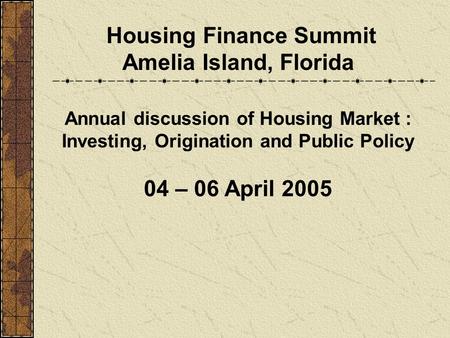 Housing Finance Summit Amelia Island, Florida Annual discussion of Housing Market : Investing, Origination and Public Policy 04 – 06 April 2005.