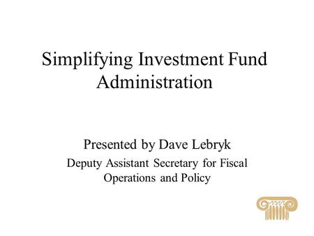 Simplifying Investment Fund Administration Presented by Dave Lebryk Deputy Assistant Secretary for Fiscal Operations and Policy.