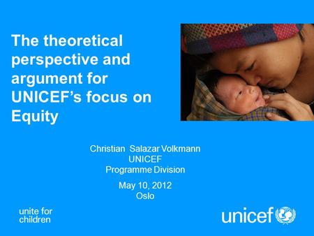 The theoretical perspective and argument for UNICEF’s focus on Equity Christian Salazar Volkmann UNICEF Programme Division May 10, 2012 Oslo.