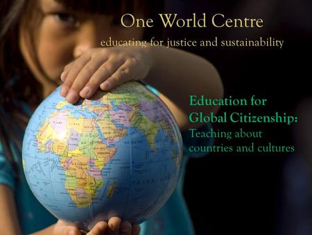 One World Centre educating for justice and sustainability One World Centre educating for justice and sustainability Education for Global Citizenship: Teaching.