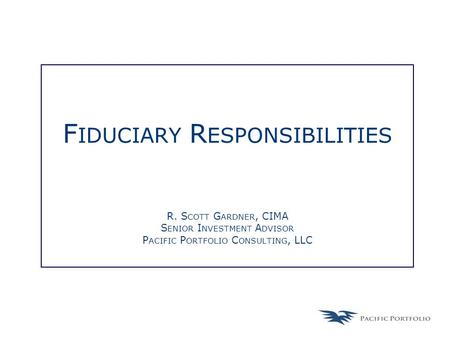 F IDUCIARY R ESPONSIBILITIES R. S COTT G ARDNER, CIMA S ENIOR I NVESTMENT A DVISOR P ACIFIC P ORTFOLIO C ONSULTING, LLC.