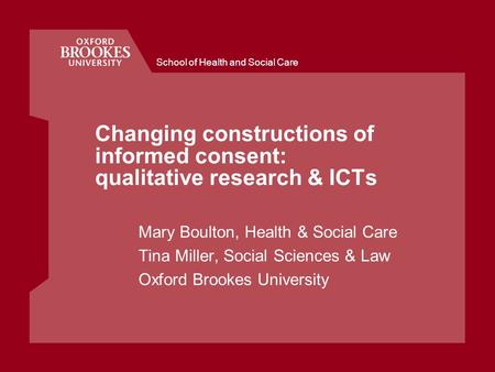 School of Health and Social Care Changing constructions of informed consent: qualitative research & ICTs Mary Boulton, Health & Social Care Tina Miller,