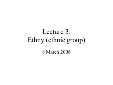 Lecture 3: Ethny (ethnic group) 8 March 2006. Ethnicity Historically largely within the field of anthropology Central focus on the concept of culture.