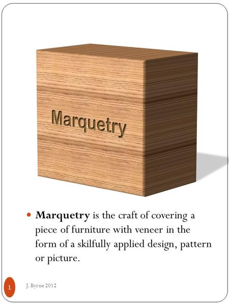 Marquetry is the craft of covering a piece of furniture with veneer in the form of a skilfully applied design, pattern or picture. J. Byrne 2012 1.