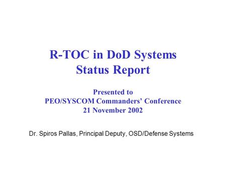 R-TOC in DoD Systems Status Report Presented to PEO/SYSCOM Commanders’ Conference 21 November 2002 Dr. Spiros Pallas, Principal Deputy, OSD/Defense Systems.