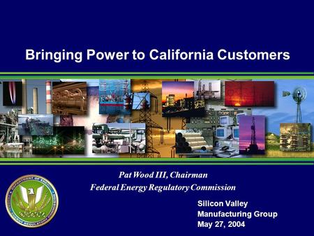 Pat Wood III, Chairman Federal Energy Regulatory Commission Bringing Power to California Customers Silicon Valley Manufacturing Group May 27, 2004.