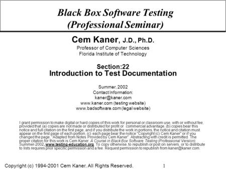 Copyright (c) 1994-2001 Cem Kaner. All Rights Reserved. 1 Black Box Software Testing (Professional Seminar) Cem Kaner, J.D., Ph.D. Professor of Computer.