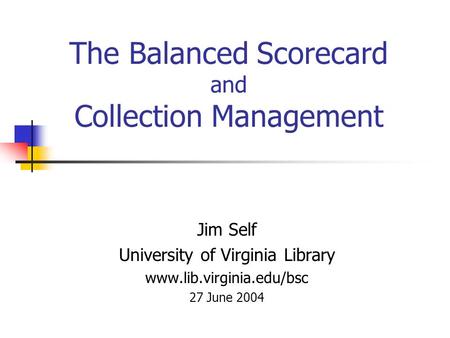 The Balanced Scorecard and Collection Management Jim Self University of Virginia Library www.lib.virginia.edu/bsc 27 June 2004.