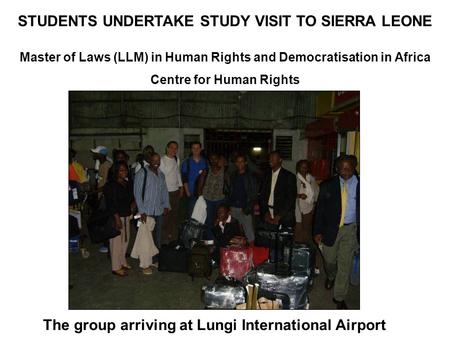 STUDENTS UNDERTAKE STUDY VISIT TO SIERRA LEONE Master of Laws (LLM) in Human Rights and Democratisation in Africa Centre for Human Rights The group arriving.