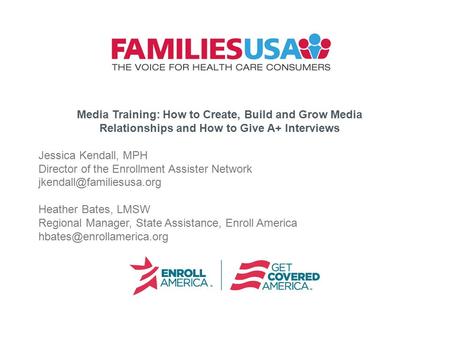 Media Training: How to Create, Build and Grow Media Relationships and How to Give A+ Interviews Jessica Kendall, MPH Director of the Enrollment Assister.