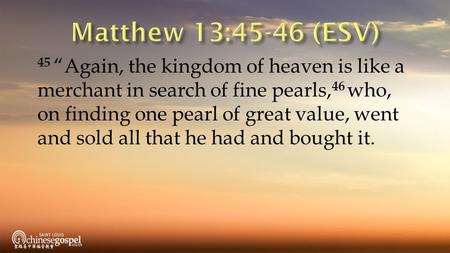 45 “Again, the kingdom of heaven is like a merchant in search of fine pearls, 46 who, on finding one pearl of great value, went and sold all that he had.