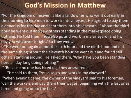 For the kingdom of heaven is like a landowner who went out early in the morning to hire men to work in his vineyard. He agreed to pay them a denarius.