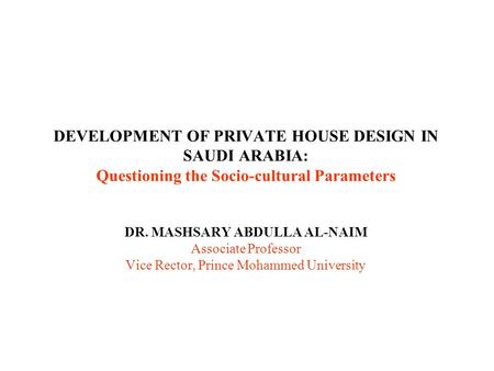 DEVELOPMENT OF PRIVATE HOUSE DESIGN IN SAUDI ARABIA: Questioning the Socio-cultural Parameters DR. MASHSARY ABDULLA AL-NAIM Associate Professor Vice Rector,