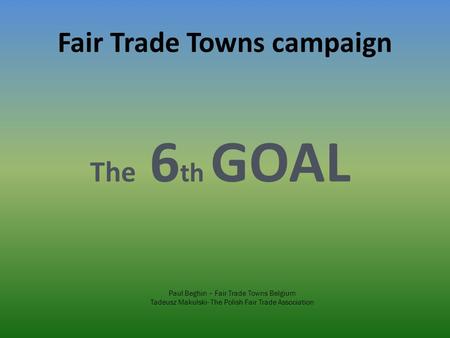 Fair Trade Towns campaign The 6 th GOAL Paul Beghin – Fair Trade Towns Belgium Tadeusz Makulski- The Polish Fair Trade Association.